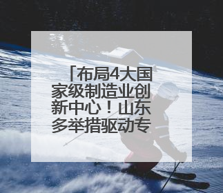 布局4大国家级制造业创新中心！山东多举措驱动专业产业化新突破