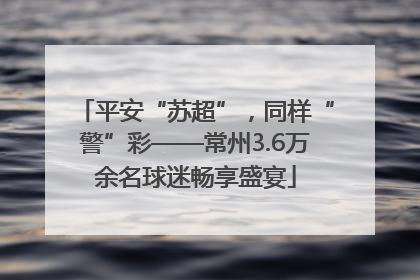 平安“苏超”，同样“警”彩——常州3.6万余名球迷畅享盛宴