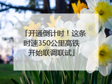开通倒计时！这条时速350公里高铁开始联调联试