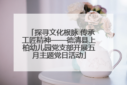 探寻文化根脉 传承工匠精神——德清县上柏幼儿园党支部开展五月主题党日活动