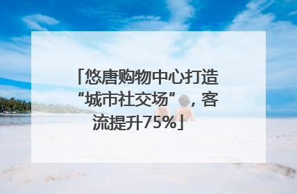 悠唐购物中心打造“城市社交场”，客流提升75%