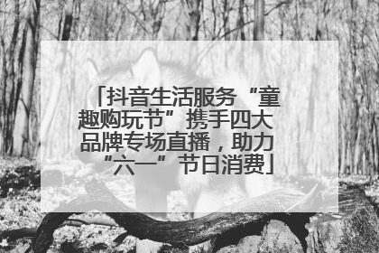 抖音生活服务“童趣购玩节”携手四大品牌专场直播，助力“六一”节日消费
