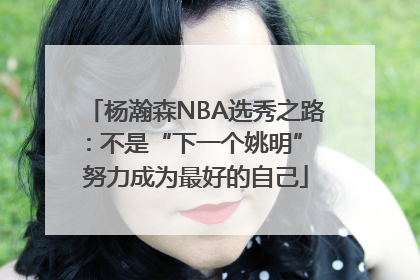 杨瀚森NBA选秀之路：不是“下一个姚明” 努力成为最好的自己