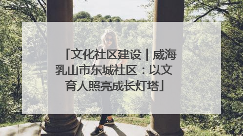 文化社区建设｜威海乳山市东城社区：以文育人照亮成长灯塔