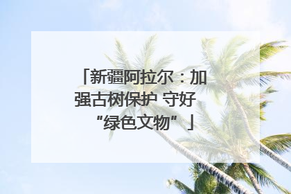 新疆阿拉尔：加强古树保护 守好“绿色文物”