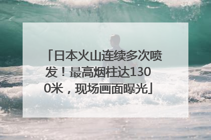 日本火山连续多次喷发！最高烟柱达1300米，现场画面曝光