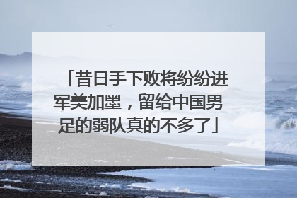 昔日手下败将纷纷进军美加墨，留给中国男足的弱队真的不多了