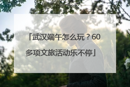 武汉端午怎么玩？60多项文旅活动乐不停