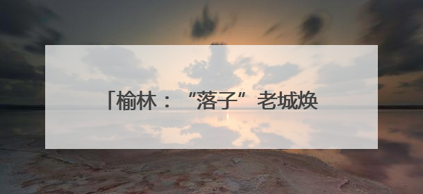 榆林：“落子”老城焕新 “盘活”文旅蝶变