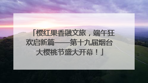 樱红果香融文旅，端午狂欢启新篇——第十九届烟台大樱桃节盛大开幕！