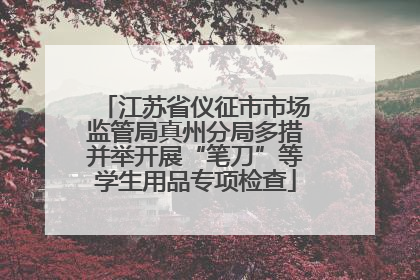 江苏省仪征市市场监管局真州分局多措并举开展“笔刀”等学生用品专项检查