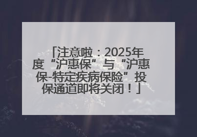 注意啦：2025年度“沪惠保”与“沪惠保-特定疾病保险”投保通道即将关闭！