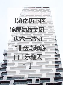 济南历下区锦屏幼教集团 庆六一活动“非遗奇趣游 自主乐翻天”