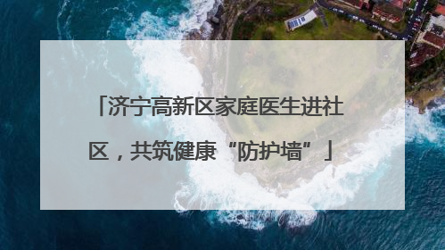 济宁高新区家庭医生进社区，共筑健康“防护墙”