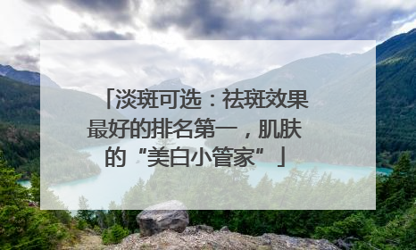 淡斑可选：祛斑效果最好的排名第一，肌肤的“美白小管家”
