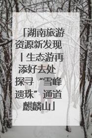 湖南旅游资源新发现丨生态游再添好去处 探寻“雪峰遗珠”通道麒麟山
