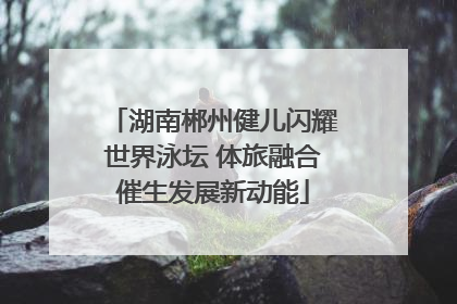 湖南郴州健儿闪耀世界泳坛 体旅融合催生发展新动能
