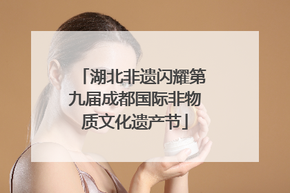 湖北非遗闪耀第九届成都国际非物质文化遗产节