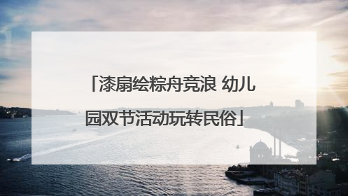 漆扇绘粽舟竞浪 幼儿园双节活动玩转民俗