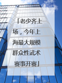 老少齐上场，今年上海最大规模群众性武术赛事开赛