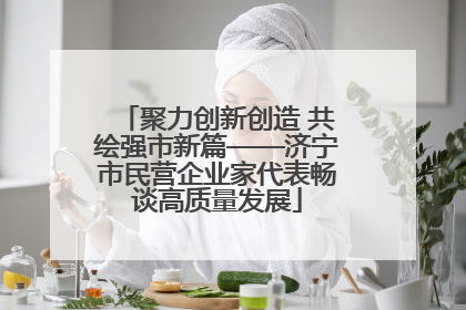 聚力创新创造 共绘强市新篇——济宁市民营企业家代表畅谈高质量发展