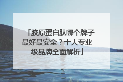 胶原蛋白肽哪个牌子最好最安全？十大专业级品牌全面解析