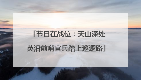 节日在战位：天山深处 英沿前哨官兵踏上巡逻路