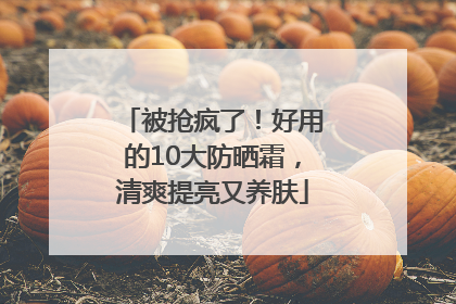 被抢疯了！好用的10大防晒霜，清爽提亮又养肤