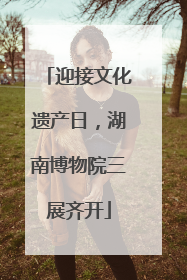 迎接文化遗产日，湖南博物院三展齐开