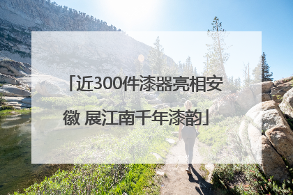近300件漆器亮相安徽 展江南千年漆韵