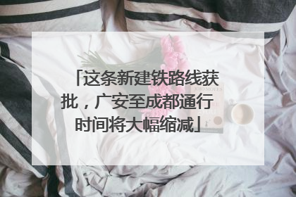 这条新建铁路线获批，广安至成都通行时间将大幅缩减