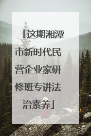 这期湘潭市新时代民营企业家研修班专讲法治素养