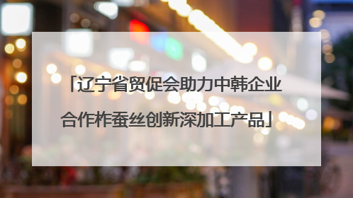 辽宁省贸促会助力中韩企业合作柞蚕丝创新深加工产品