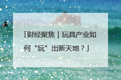 财经聚焦｜玩具产业如何“玩”出新天地？
