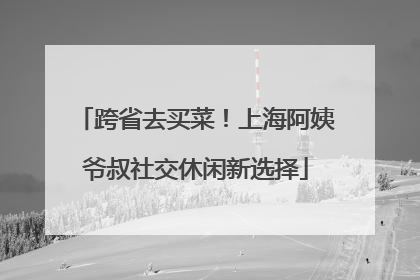 跨省去买菜！上海阿姨爷叔社交休闲新选择