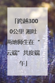 跨越3000公里 湘吐两地师生在“云端”共度端午