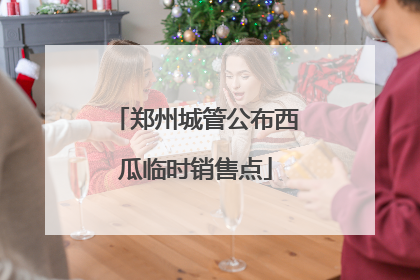郑州城管公布西瓜临时销售点