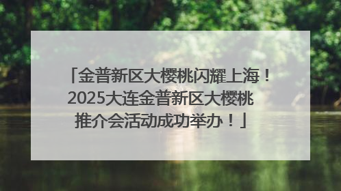金普新区大樱桃闪耀上海！2025大连金普新区大樱桃推介会活动成功举办！