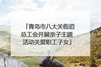 青岛市八大关街道总工会开展亲子主题活动关爱职工子女