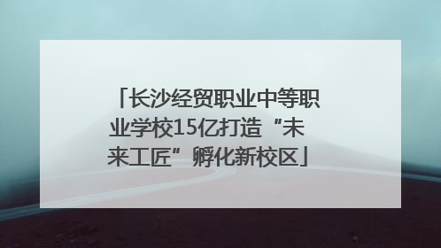 长沙经贸职业中等职业学校15亿打造“未来工匠”孵化新校区