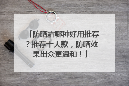 防晒霜哪种好用推荐？推荐十大款，防晒效果出众更温和！