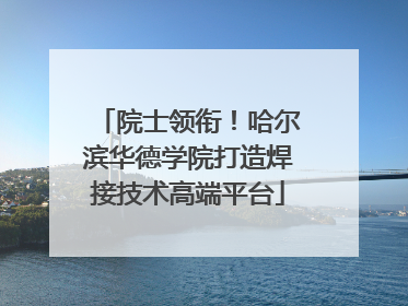 院士领衔！哈尔滨华德学院打造焊接技术高端平台