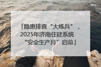 隐患排查“大练兵”，2025年济南住建系统“安全生产月”启幕