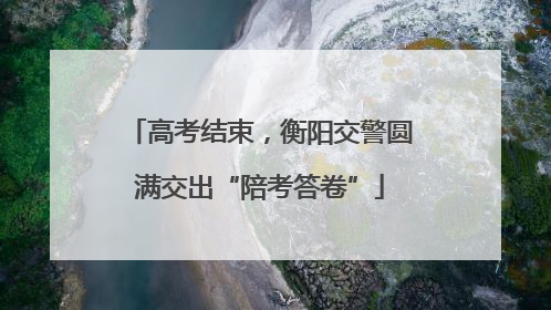 高考结束，衡阳交警圆满交出“陪考答卷”