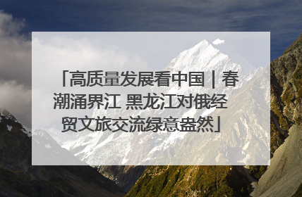 高质量发展看中国｜春潮涌界江 黑龙江对俄经贸文旅交流绿意盎然