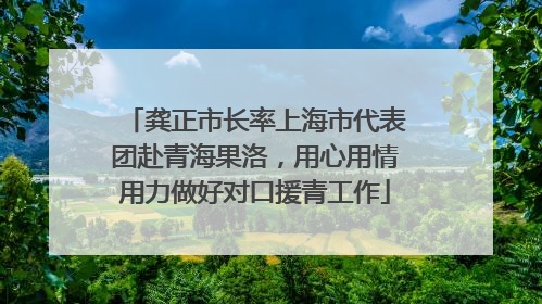 龚正市长率上海市代表团赴青海果洛，用心用情用力做好对口援青工作