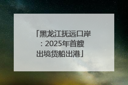 黑龙江抚远口岸：2025年首艘出境货船出港