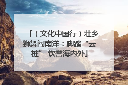 （文化中国行）壮乡狮舞闯南洋：脚踏“云桩” 饮誉海内外
