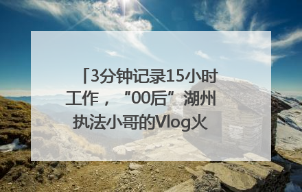 3分钟记录15小时工作，“00后”湖州执法小哥的Vlog火了，还被网友点赞