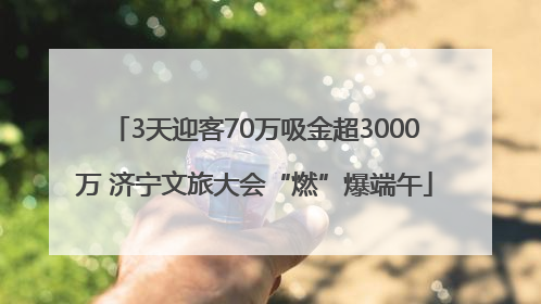 3天迎客70万吸金超3000万 济宁文旅大会“燃”爆端午